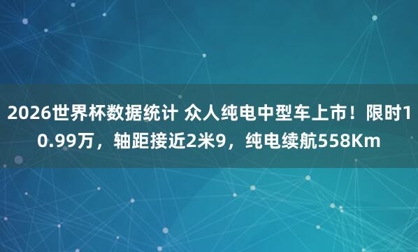 2026世界杯数据统计 众人纯电中型车上市！限时10.99万，轴距接近2米9，纯电续航558Km