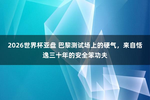 2026世界杯亚盘 巴黎测试场上的硬气，来自恬逸三十年的安全笨功夫