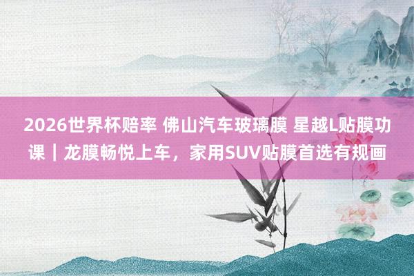 2026世界杯赔率 佛山汽车玻璃膜 星越L贴膜功课｜龙膜畅悦上车，家用SUV贴膜首选有规画