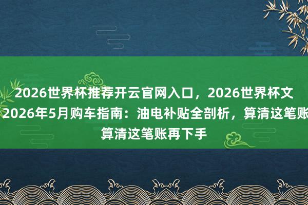 2026世界杯推荐开云官网入口，2026世界杯文字直播 2026年5月购车指南：油电补贴全剖析，算清这笔账再下手