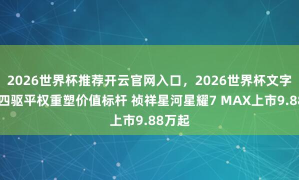 2026世界杯推荐开云官网入口，2026世界杯文字直播 四驱平权重塑价值标杆 祯祥星河星耀7 MAX上市9.88万起