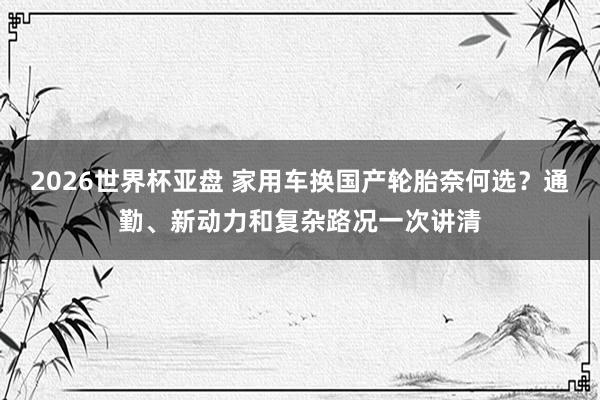2026世界杯亚盘 家用车换国产轮胎奈何选？通勤、新动力和复杂路况一次讲清