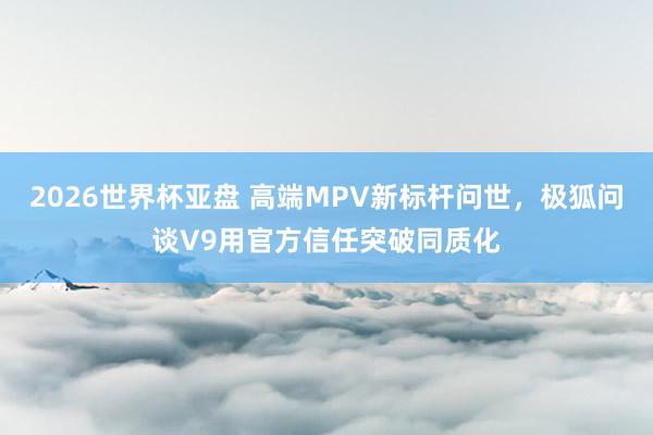 2026世界杯亚盘 高端MPV新标杆问世，极狐问谈V9用官方信任突破同质化