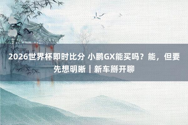 2026世界杯即时比分 小鹏GX能买吗？能，但要先想明晰｜新车掰开聊