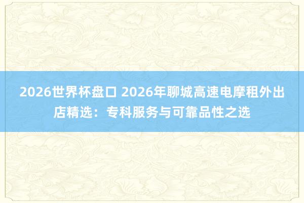 2026世界杯盘口 2026年聊城高速电摩租外出店精选：专科服务与可靠品性之选