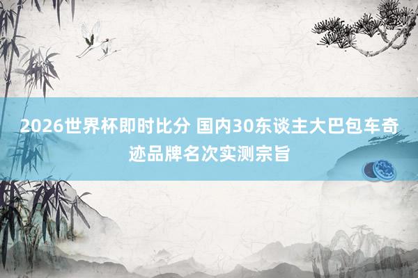 2026世界杯即时比分 国内30东谈主大巴包车奇迹品牌名次实测宗旨