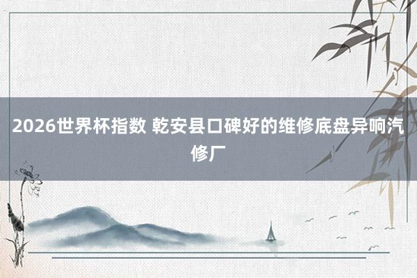 2026世界杯指数 乾安县口碑好的维修底盘异响汽修厂