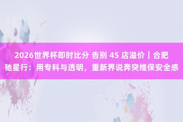 2026世界杯即时比分 告别 4S 店溢价｜合肥驰星行：用专科与透明，重新界说奔突维保安全感