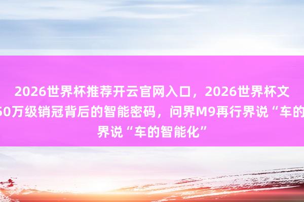 2026世界杯推荐开云官网入口，2026世界杯文字直播 50万级销冠背后的智能密码，问界M9再行界说“车的智能化”