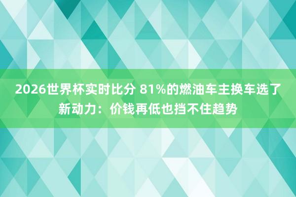 2026世界杯实时比分 81%的燃油车主换车选了新动力：价钱再低也挡不住趋势