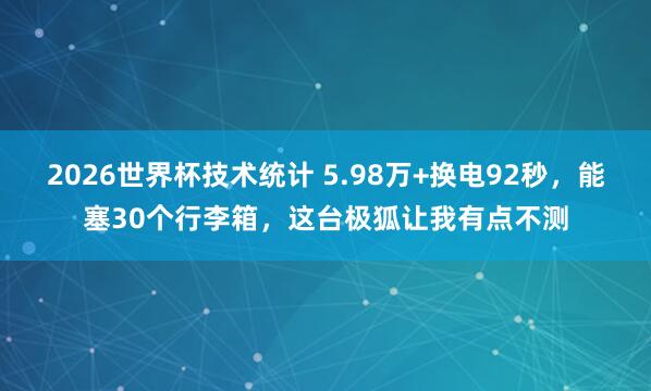 2026世界杯技术统计 5.98万+换电92秒，能塞30个行李箱，这台极狐让我有点不测
