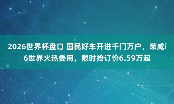 2026世界杯盘口 国民好车开进千门万户，荣威i6世界火热委用，限时抢订价6.59万起