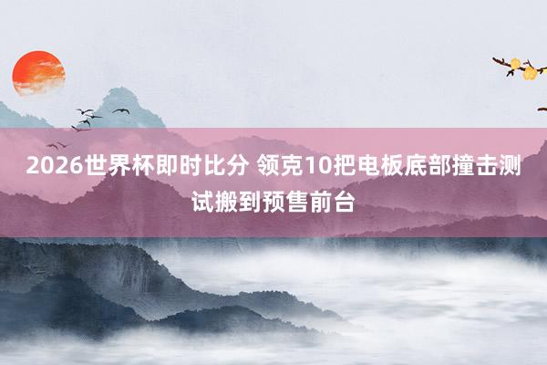 2026世界杯即时比分 领克10把电板底部撞击测试搬到预售前台