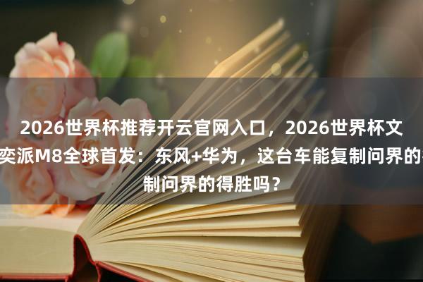 2026世界杯推荐开云官网入口，2026世界杯文字直播 奕派M8全球首发：东风+华为，这台车能复制问界的得胜吗？