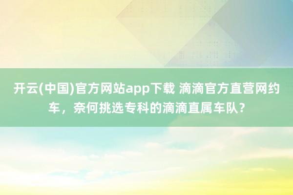 开云(中国)官方网站app下载 滴滴官方直营网约车，奈何挑选专科的滴滴直属车队？