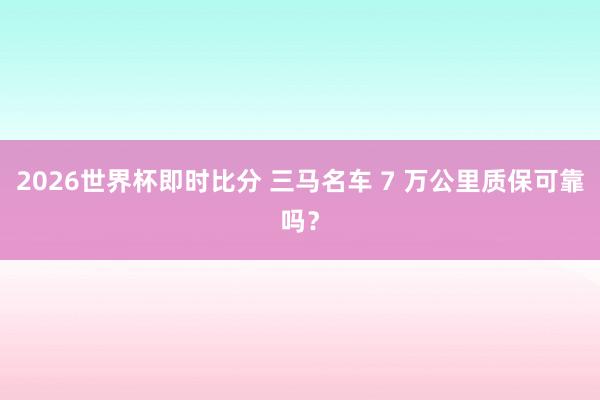 2026世界杯即时比分 三马名车 7 万公里质保可靠吗？
