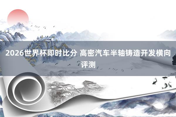 2026世界杯即时比分 高密汽车半轴铸造开发横向评测
