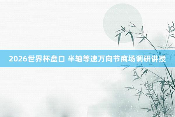 2026世界杯盘口 半轴等速万向节商场调研讲授