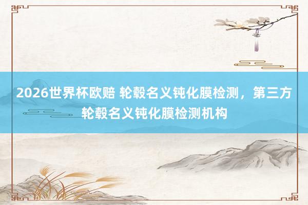 2026世界杯欧赔 轮毂名义钝化膜检测，第三方轮毂名义钝化膜检测机构