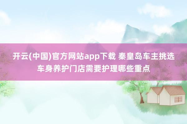 开云(中国)官方网站app下载 秦皇岛车主挑选车身养护门店需要护理哪些重点