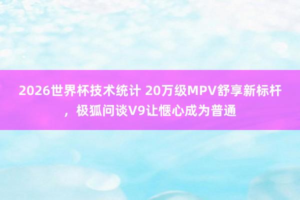 2026世界杯技术统计 20万级MPV舒享新标杆，极狐问谈V9让惬心成为普通