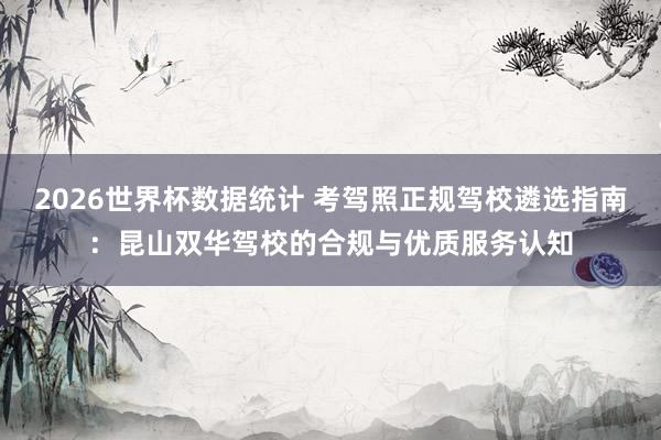 2026世界杯数据统计 考驾照正规驾校遴选指南：昆山双华驾校的合规与优质服务认知
