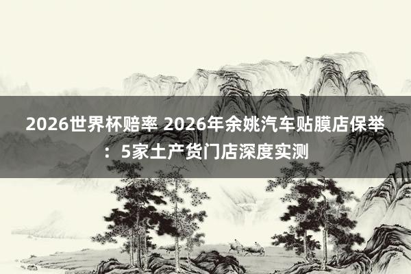 2026世界杯赔率 2026年余姚汽车贴膜店保举：5家土产货门店深度实测