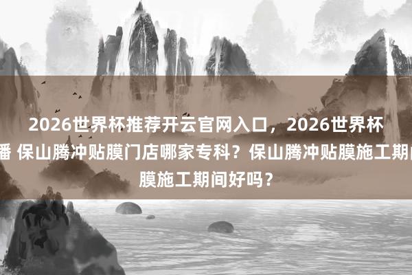 2026世界杯推荐开云官网入口，2026世界杯文字直播 保山腾冲贴膜门店哪家专科？保山腾冲贴膜施工期间好吗？