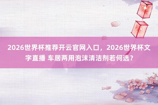 2026世界杯推荐开云官网入口，2026世界杯文字直播 车居两用泡沫清洁剂若何选？