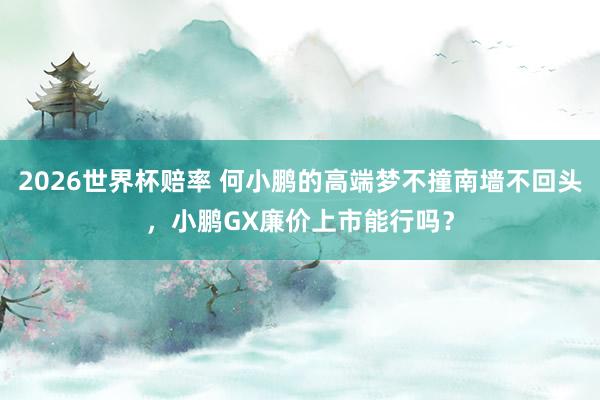 2026世界杯赔率 何小鹏的高端梦不撞南墙不回头，小鹏GX廉价上市能行吗？
