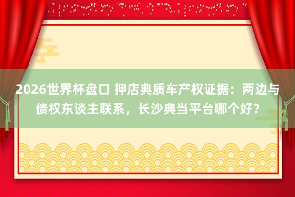 2026世界杯盘口 押店典质车产权证据：两边与债权东谈主联系，长沙典当平台哪个好？