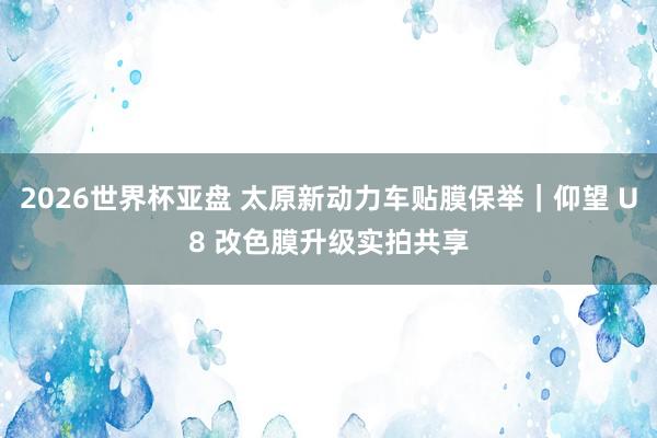 2026世界杯亚盘 太原新动力车贴膜保举｜仰望 U8 改色膜升级实拍共享