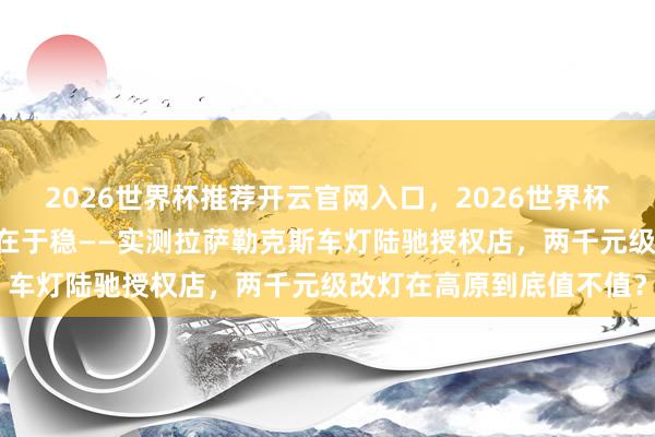 2026世界杯推荐开云官网入口，2026世界杯文字直播 不啻于亮，更在于稳——实测拉萨勒克斯车灯陆驰授权店，两千元级改灯在高原到底值不值？
