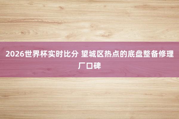 2026世界杯实时比分 望城区热点的底盘整备修理厂口碑