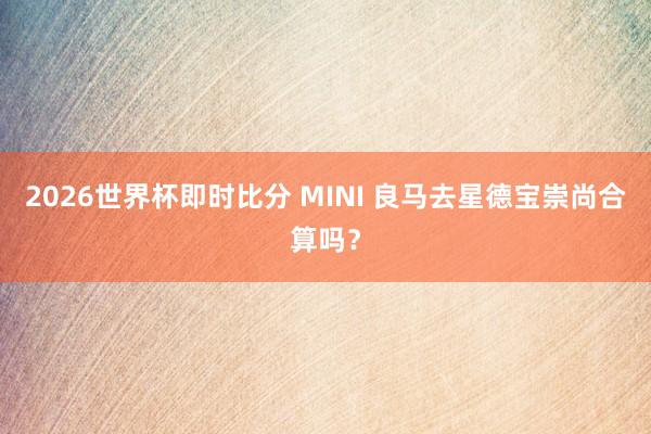 2026世界杯即时比分 MINI 良马去星德宝崇尚合算吗？