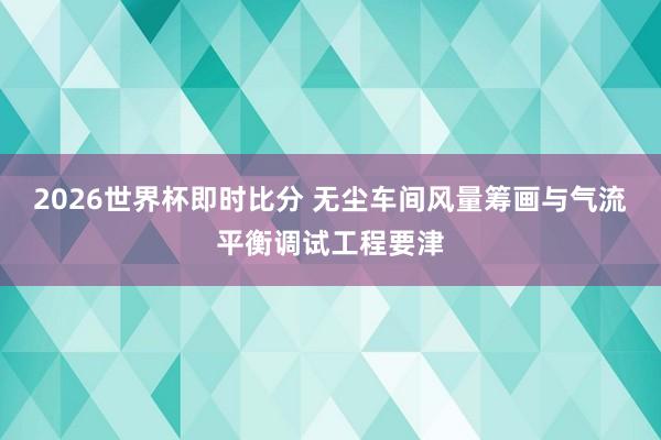 2026世界杯即时比分 无尘车间风量筹画与气流平衡调试工程要津