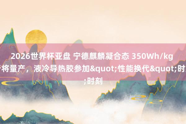 2026世界杯亚盘 宁德麒麟凝合态 350Wh/kg 行将量产，液冷导热胶参加"性能换代"时刻