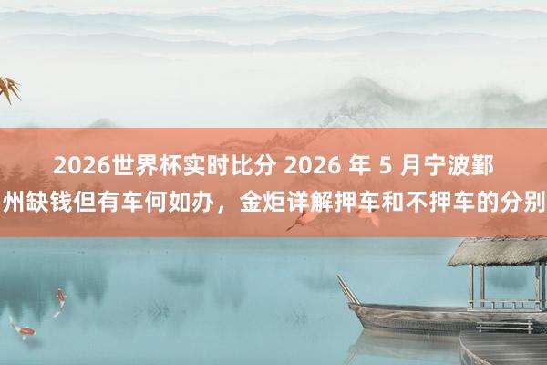 2026世界杯实时比分 2026 年 5 月宁波鄞州缺钱但有车何如办，金炬详解押车和不押车的分别
