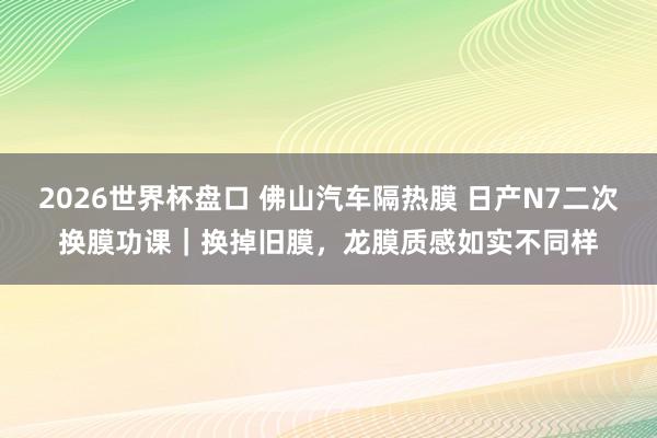 2026世界杯盘口 佛山汽车隔热膜 日产N7二次换膜功课｜换掉旧膜，龙膜质感如实不同样