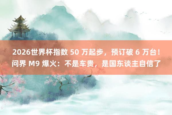 2026世界杯指数 50 万起步，预订破 6 万台！问界 M9 爆火：不是车贵，是国东谈主自信了