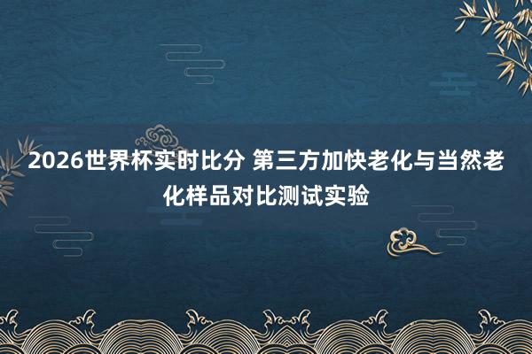 2026世界杯实时比分 第三方加快老化与当然老化样品对比测试实验