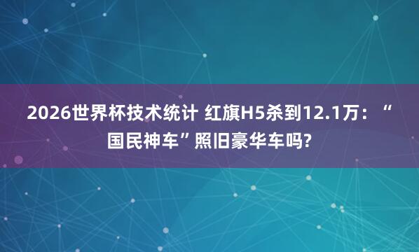 2026世界杯技术统计 红旗H5杀到12.1万：“国民神车”照旧豪华车吗?