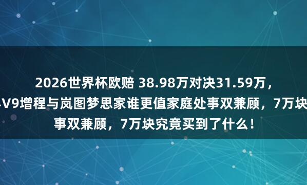 2026世界杯欧赔 38.98万对决31.59万，差价7.4万，智界V9增程与岚图梦思家谁更值家庭处事双兼顾，7万块究竟买到了什么！