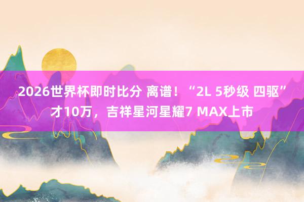 2026世界杯即时比分 离谱！“2L 5秒级 四驱”才10万，吉祥星河星耀7 MAX上市
