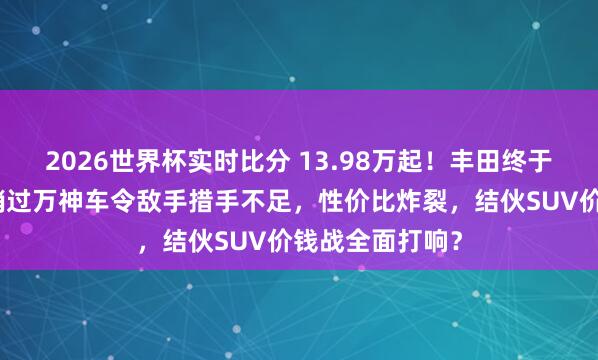 2026世界杯实时比分 13.98万起！丰田终于垂头！这款月销过万神车令敌手措手不足，性价比炸裂，结伙SUV价钱战全面打响？