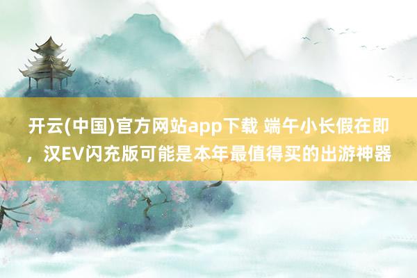 开云(中国)官方网站app下载 端午小长假在即，汉EV闪充版可能是本年最值得买的出游神器