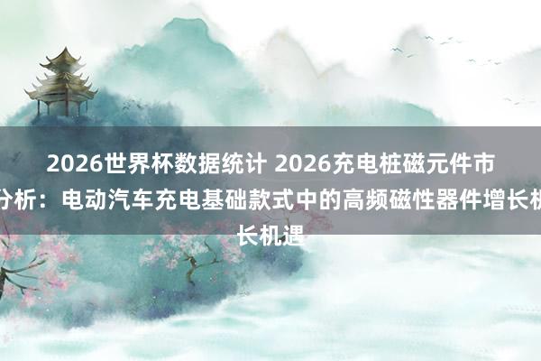 2026世界杯数据统计 2026充电桩磁元件市集分析：电动汽车充电基础款式中的高频磁性器件增长机遇