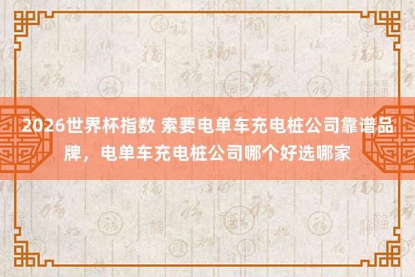 2026世界杯指数 索要电单车充电桩公司靠谱品牌，电单车充电桩公司哪个好选哪家