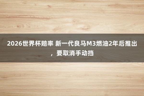 2026世界杯赔率 新一代良马M3燃油2年后推出，要取消手动挡