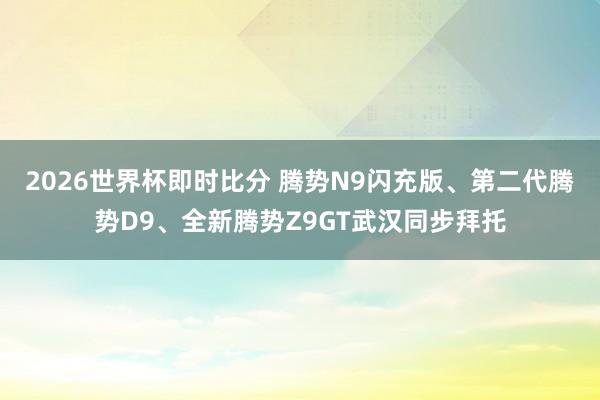 2026世界杯即时比分 腾势N9闪充版、第二代腾势D9、全新腾势Z9GT武汉同步拜托